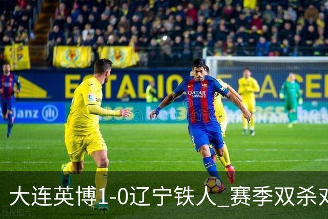大连英博1-0辽宁铁人 赛季双杀对手彰显技术底蕴与拼搏精神